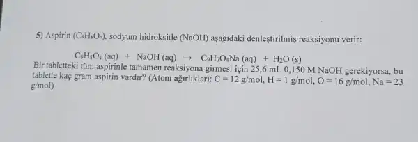 5) Aspirin (C_(9)H_(8)O_(4)) sodyum hidroksitle (NaOH) aşağidaki denleştirilmis reaksiyonu verir:
C_(3)H_(8)O_(4)(aq)+NaOH(aq)arrow C_(6)H_(7)O_(4)Na(aq)+H_(2)O(s)
Bir tabletteki tũm aspirinle tamamen reaksiyona girmesi için 25,6 mL 0 ,150 M NaOH gerekiyorsa , bu
tablette kaç gram aspirin vardir? (Atom ağirliklari: C=12g/mol,H=1g/mol,O=16g/mol,Na=23
g/mol