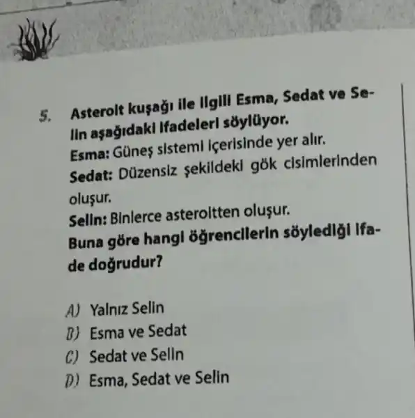 5. Asterolt kusağ ile IIgIII Esma , Sedat ve Se-
lin aşağidakl Ifadelerl sôylüyor.
Esma: Günes sistem icerisinde yer alir.
Sedat: Düzensiz sekildekl gók clsimlerinden
olusur.
Selln: Binlerce asteroltten olusur.
Buna góre hangl 3ğrencllerin
de dogrudur?
A) Yalniz Selin
B) Esmave Sedat
C) Sedat ve Selin
D) Esma, Sedat ve Selln