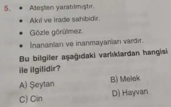 5. - Ateşten yaratilmiştir.
Akil ve irade sahibidir.
Gozle gõrülmez.
inananlari ve inanmayanlari vardir.
Bu bilgiler asagidaki varliklar dan hangisi
ile ilgilidir?
A) Seytan
B) Melek
C) Cin
D) Hayvan