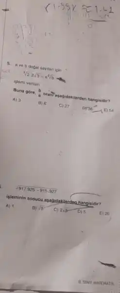 5. aveb dogal sayilari için
sqrt [3](2)cdot 2sqrt (3)=a^6sqrt (b)
işlemi verilsin.
Buna góre, (b)/(a)
oranTaşağidakilerden hangisidir? A) 3
B) 6 C) 27
D) 36-(E) 54
i.
sqrt (917.925-915.927)
işleminin sonucu asagidakilerdea
hangisidir?
A) 1
B) sqrt (5)
C) 2sqrt (5) D) 5
E) 20