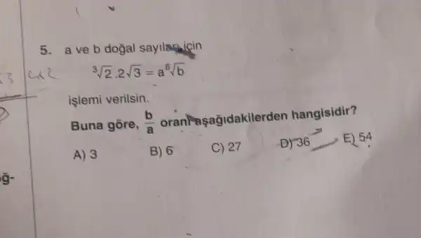 5. aveb dogal sayllaficin
sqrt [3](2)cdot 2sqrt (3)=a^6sqrt (b)
islemi verilsin.
Buna gore, (b)/(a) oranPaşağidakilerden hangisidir?
A) 3
B) 6
C) 27
D) 36 36 E) 54