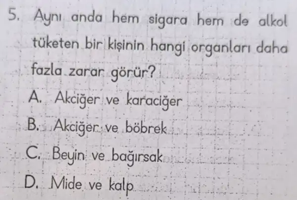 5. Ayni anda hem sigara hem de alkol
túketen bir kisinin.hangi organlari daha
fazla zarar gorur?
A. Akcig er ve karaciger
B. Akcigen ve bobrek
C. Beyin ve bagirsak
D. Mide ve kalp