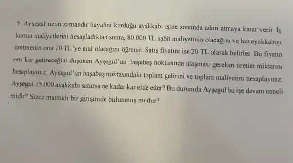 5. Aysegul uzun zamandir hayalini kurdugu ayakkabi igine sonunda adim atmaya karar verir. Is
kurma maliyetlerini hesapladiktan sonra, 80.000TL
sabit maliyetinin olacagun ve her ayakkabiyi
Gretmenin ona 10 TL 'ye mal olacağim ogrenir Satis fiyatini ise 20 TL olarak belirler. Bu fiyatln
ona kar getirecegini düşünen Aysegül'un başabas noktasinda ulasmasi gereken ủretim miktarini
hesaplayiniz. Aysegul''in başabas noktasindaki toplam gelirini ve toplam maliyetini hesaplaymiz.
Aysegul 15.000 ayakkabi satarsa ne kadar kar elde eder? Bu durumda Aysegül bu işe devam etmeli
midir? Sizce mantikli bir girişimde bulunmus mudur?