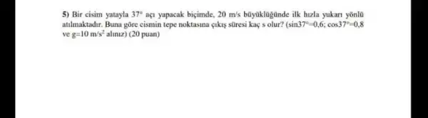 5) Bir cisim yatayla 37^circ  aç1 yapacak biçimde, 20m/s büyúklugünde ilk hizla yukan yonlü
atilmaktadir. Buna gõre cismin tepe noktasina eikis stiresi kaç s olur? sin37^circ =0,6;cos37^circ =0,8
ve g=10m/s^2 aliniz) (20 puan)