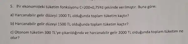 5. Bir ekonomideki tuketim fonksiyonu C=200+0,75Yd seklinde verilmiştir. Buna gore:
a) Harcanabilir gelir düzeyi 1000 TL oldugunda toplam tüketim kaçtir?
b) Harcanabilir gelir düzeyi 1500 TL oldugunda toplam túketim kaçtir?
c) Otonom túketim 300 TL'ye fikarildiginda ve harcanabilir gelir 2000 TL oldugunda toplam tüketim ne
olur?