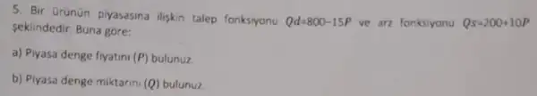 5. Bir Grünün piyasasina iliskin talep fonksiyonu Qd=800-15P ve arz fonksiyonu Qs=200+10P
seklindedir. Buna gore:
a) Piyasa denge fiyatini (P) bulunuz.
b) Piyasa denge miktarini (Q) bulunuz.