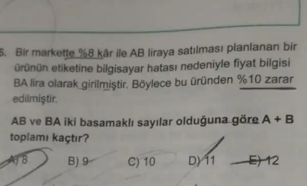 5. Bir markette % 8 kâr ile AB liraya satilmasi planlanan bir
ürünün etiketine bilgisayar hatasi nedeniyle fiyat bilgisi
BA lira olarak girilmiştir. B3ylece bu Gründen % 10 zarar
edilmiştir.
AB ve BA iki basamakli sayilar olduğuna gõre A+B
toplami kaçtir?
B) 9
C) 10
D) 11 -E) 12