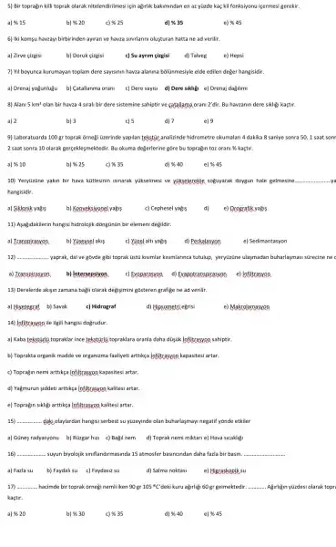 5) Bir toprağin killi toprak olarak nitelendirilmesi jạin ağirlik bakimindan en az yüzde kaç kil fonksiyonu içermesi gerekir.
a) % 15	b) % 20	c) % 25	d) % 35	e) % 45
6) iki komşu havzayi birbirinden ayran ve havza simirlarimi oluşturan hatta ne ad verilir
a) Drenaj yogunlugu b) Catallanma orani c) Dere sayisi d)Dere sikliği e) Drenaj dagilimi
8) Alani 5km^2 olan bir havza 4 sirali bir dere sistemine sahiptir ve catallama orani 2'dir. Bu havzanin dere sikligi kaçtir.
a) 2	b) 3	c) 5	d) 7	e) 9
9) Laboratuarda 100 gr toprak ornegi üzerinde yapilan tekstýr,analizinde hidrometre okumalari 4 dakika 8 saniye sonra 50, 1 saat sonr
2 saat sonra 10 olarak gerçekleşmektedir. Bu okuma değerlerine gõre bu topragin toz orani %kaçtir.
a) % 10	b) % 25	c) % 35	d) % 40	e) % 45
10) Yeryüzüne yakin bir hava kütlesinin isinarak yükselmesi ve yikselerekte soguyarak doygun hale gelmesine __
hangisidir.
a) Siklonik yağis	b) Konveksiyonel yağis	c) Cephesel yağis	d) e) Qrografik yağis
11) Asağidakilerin hangisi hidrolojik dõngünün bir elemeni degildir.
a) Transpirasxon b) Yuseysel akis	c) Xizel alti yağis d) Perkalasyon	e) Sedimantasyon
12) __ yaprak, dal ve gõvde gibi toprak üstú kisimlar kisimlarinca tutulup, yeryüzüne ulasmadan buharlaşmasi sürecine ne
a) Transpirasxon b) intersepsiyan c) Exoparasvoa d)Exapotranspirasyon e)infiltrasvon
13) Derelerde akişin zamana bağli olarak degişimini gõsteren grafige ne ad verilir.
a) Hivetegraf b) Savak	c) Hidrograf	d) Hipsometri eğrisi	e) Makrolamasvon
14) infiltrasyon ile ilgili hangisi dogrudur.
a) Kaba tekstürlj topraklar ince tekstirlj topraklara oranla daha düşik Infiltrasyon sahiptir.
b) Toprakta organik madde ve organizma faaliyeti arttikça Infiltrasyon kapasitesi artar.
c) Toprağin nemi arttikça Infiltrasvon kapasitesi artar.
d) Yağmurun şiddeti arttikça infiltrasyon kalitesi artar.
e) Toprağin sikligi arttikça infiltrasvon kalitesi artar.
15) __ daki olaylardan hangisi serbest su yüzeyinde olan buharlasmayi negatif yōnde etkiler
a) Günes radyasyonu b)Rüzgar hizi c) Bagil nem d) Toprak nemi miktari e) Hava sicakligi
16) __ suyun biyolojik simflandirmasinda 15 atmosfer basincindan daha fazla bir basin __
17) __ hacimde bir toprak ğrnegi nemli iken 90 gr 105^circ C' deki kuru ağirligi 60 gr gelmektedir __ Agirligin yüzdesi olarak topro
kaçtir.
a) %20	b) % 30	c) % 35	d) % 40	e) % 45