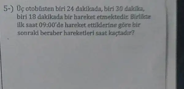 5-) Ức otobústen biri 24 dakikada, biri 30 dakika,
biri 18 dakikada bir hareket etmektedi c Birlikte
ilk saat 09:00' de hareket ettiklerine gore bir
sonraki beraber hareketleri saat kaçtadir?