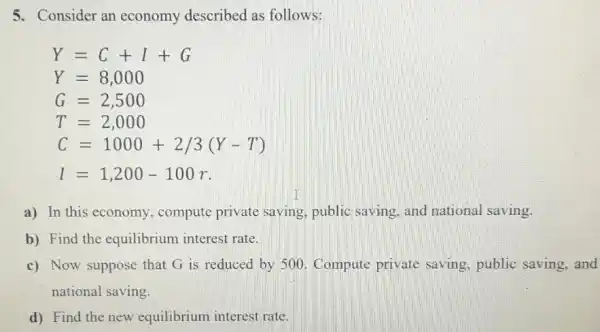 5. Consider an economy described as follows:
Y=C+I+G
Y=8,000
G=2,500
T=2,000
C=1000+2/3(Y-T)
I=1,200-100r
a) In this economy, compute private saving, public saving, and national saving.
b) Find the equilibrium interest rate.
c) Now suppose that G is reduced by 500. Compute private saving, public saving, and
national saving.
d) Find the new equilibrium interest rate.