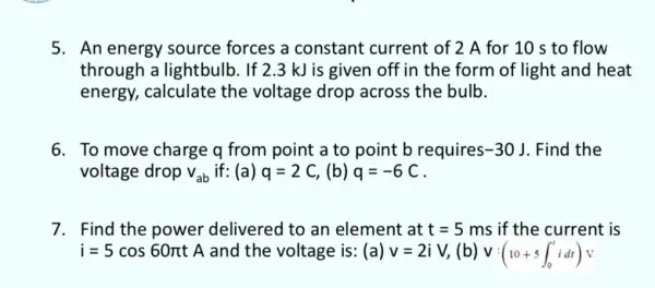 5. An energy source forces a constant current of 2 A for 10 s to flow
through a lightbulb. If 2.3 kJ is given off in the form of light and heat
energy, calculate the voltage drop across the bulb.
6. To move charge q from point a to point b requires -30J . Find the
voltage drop v_(ab) if: (a) q=2C, (b) q=-6C
7. Find the power delivered to an element at t=5 ms if the current is
i=5cos60pi t A and the voltage is : (a) v=2iV, (b) V:(10+5int _(0)^tidt)v