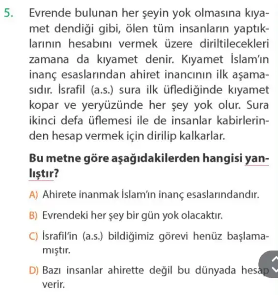 5. Evrende bulunan her seyin yok olmasina kiya-
met dendigi gibi , olen tủm insanlarin yaptik-
larinin hesabini vermek üzere diriltilecekleri
zamana da kiyamet denir.. Kiyamet Islam'in
inanc esaslarindan ahiret inancinin ilk asama-
sidir. Israfil (a s.) sura ilk üflediginde klyamet
kopar ve yeryuzünde her sey yok olur.. Sura
ikinci defa uflemesi ile de insanlar kabirlerin-
den hesap vermek için dirilip kalkarlar.
Bu metne góre kilerden hangisi yan-
listir?
A) Ahirete inanmak islam'in inanç esaslarindandir.
B) Evrendeki her sey bir gũn yok olacaktir.
C) israfil'in (a.s.) bildigimiz gõrevi henüz başlama-
mistir.
D) Bazi insanlar ahirette değil bu dünyada hesap
verir.