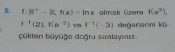 5. f R^+arrow R,f(x)=lnx olmak üzere f(e^3)
f^-1(2),f(e^-3) ve f^-1(-3) değerlerini kü-
cúkten búyüge dogru siralayiniz.