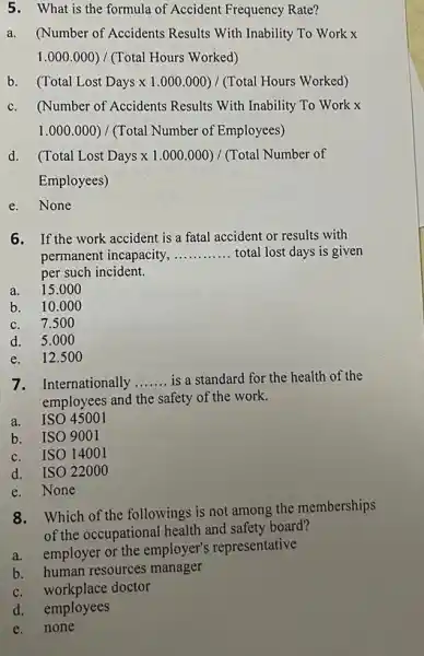 5. What is the formula of Accident Frequency Rate?
a.(Number of Accidents Results With Inability To Work x
1.000.000)/(Total Hours Worked)
b (Total Lost Days times 1.000.000)/(Total Hours Worked)
c.(Number of Accidents Results With Inability To Work x
1.000.000)/(Total Number of Employees)
(Total Lost Days times 1.000.000)/(Total Number of
Employees)
e.None
6. If the work accident is a fatal accident or results with
permanent incapacity, __ total lost days is given
per such incident.
a. 15.00 o
b. 10.000
c. 7.50 o
d. 5.00 o
e. 12.500
7. Internationally __ is a standard for the health of the
employees and the safety of the work.
a. ISO 45001
b. ISO 9001
c. ISO 14001
d. ISO 22000
e. None
8.Which of the followings is not among the memberships
of the occupational health and safety board?
a.employer or the employer's representative
b. human resources manager
c. workplace doctor
d. employees
e.none