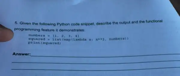 5. Given the following Python code snippet, describe the output and the functional
programming feature it demonstrates:
numbers=[1,2,3,4]
print (squared)
squared=1 ist (map (1 ambda x: xast 2, number g)
__