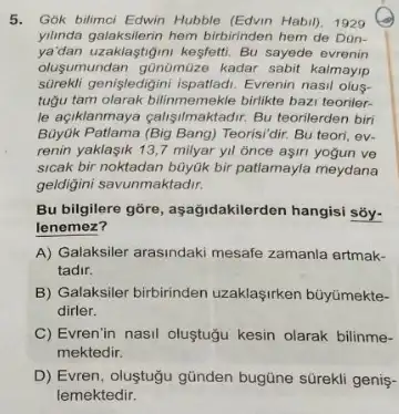 5. Gók bilimci Edwin Hubble (Edvin Habil), 1929
yilinda galaksilerin hem birbirinden hem de Dün-
ya'dan uzaklastigimi kesfetti. Bu sayede evrenin
olusumundan günümüze kadar sabit kalmayip
sürekli genişledigini Evrenin nasil olus-
tugu tam olarak bilimmemekle birlike bazi teoriler-
le açiklanmaya calisilmaktadrr. Bu teorilerden biri
Buyuk Patlama (Big Bang) Teorisi/diri Bu teori, ev-
renin yaklasik 13,7milyar yil once aşin yogun ve
sicak bir noktadan büyük bir patlamayla meydana
geldigini savunmaktadir.
Bu bilgilere gōre, aşağidakilerde hangisi sōy-
lenemez?
A) Galaksiler arasindaki mesafe zamanla ertmak-
tadir.
B) Galaksiler birbirinden uzaklaşirken büyümekte-
dirler.
C) Evren'in nasil oluştugu kesin olarak bilinme-
mektedir.
D) Evren, oluştugu gũnden bugüne sürekli genis-
lemektedir.