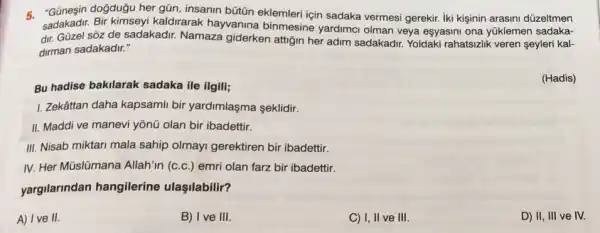 5. "Günesin doğduğu her gũn, insanin bütün eklemleri için sadaka vermesi gerekir. Iki kişinin arasini düzeltmen
sadakadir. Bir kimseyi kaldirarak hayvanina binmesine yardimci olman veya esyasini ona yúklemen sadaka-
dir. Güzel sôz de sadakadir. Namaza giderken attiğin her adim sadakadir. Yoldaki rahatsizlik veren şeyleri kal-
dirman sadakadir."
Bu hadise bakilarak sadaka ile ilgili;
(Hadis)
1. Zekâttan daha kapsami bir yardimlaşma seklidir.
II. Maddi ve manevi yỗnũ olan bir ibadettir.
III. Nisab miktari mala sahip olmayi gerektiren bir ibadettir.
IV. Her Müslümana Allah'in (c.c.) emri olan farz bir ibadettir.
yargilarindan hangilerine ulaşilabilir?
A) Ive II.
B) I ve III.
C) I, II ve III.
D) II, III ve IV.