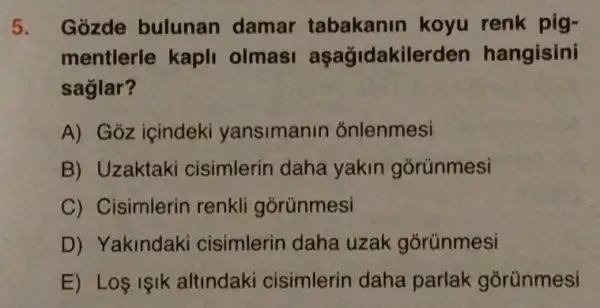 5. Gozde bulunan damar tabakanin koyu renk pig-
mentlerle kapli olmas aşağidakilerden hangisini
saglar?
A) Gỏz içindeki yansimanin onlenmesi
B) Uzaktaki cisimlerin daha yakin gorünmesi
C) Cisimlerin renkli górünmesi
D) Yakindaki cisimlerin daha uzak gorünmesi
E) Los isik altindaki cisimlerin daha parlak gõrünmesi