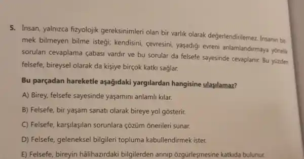 5. Insan, yalnizca fizyolojik gereksinimleri olan bir varlik olarak değerlendirilemez. Insanin bit.
mek bilmeyen bilme istegi; kendisini . cevresini, yaşadigi evreni anlamlandirmaya yonelik
sorulari cevaplama cabasi vardir ve bu sorular da felsefe sayesinde cevaplanir. Bu yüzden
felsefe, bireysel olarak da kişiye birçok katki saglar.
Bu parçadan hareketle aşağidaki yargilardan hangisine ulasilamaz?
A) Birey, felsefe sayesinde yaşamini anlamli kilar.
B) Felsefe, bir yaşam sanati olarak bireye yol gosterir.
C) Felsefe, karşilaşilan sorunlara çozüm onerileri sunar.
D) Felsefe, geleneksel bilgileri topluma kabullendirmek ister.
E) Felsefe, bireyin hâlihazirdaki bilgilerden arinip ozgürleşmesine katkida bulunur.