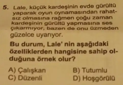 5. Lale, küçük kardeşinin evde gürültũ
yaparak asindan rahat-
siz olmasina rağmen çoğu zaman
kardesinin gürüitu yapmasina ses
Cikarmiyor,bazen de onu azmeden
gũzelce uyariyor.
Bu durum, Lale nin asağidaki
ozelliklerc len hangisine sahip ol-
duguna ornek olur?
A) Caliskan
B) Tutumlu
C) D zenli
D) Hosgorülo