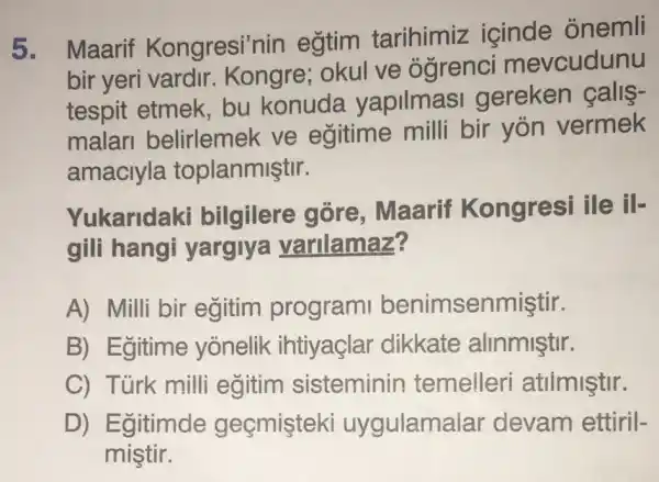 5. Maarif Kongresi'nin egtim tarihimiz icinde onemli
bir yeri vardir . Kongre; okul ve ógrenci mevcudunu
tespit etmek bu konuda yapilmasi gereken calls-
malari belirlemek ve egitime milli bir yon vermek
amaciyla toplanmiştir.
Yukaridaki bilgilere gòre , Maarif Kongresi ile
gili hangi yargiya varilamaz?
A) Milli bir egitim program benimsenmiştir.
B) Egitime yonelik ihtiyaçlar dikkate alinmiştir.
C) Türk milli egitim sisteminin temelleri atilmiştir.
D) Egitimde geçmişteki uygulama lar devam ettiril-
mistir.