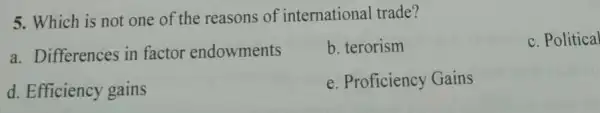 5. Which is not one of the reasons of international trade?
a. Differences in factor endowments
b. terorism
c. Political
d. Efficiency gains
e. Proficiency Gains