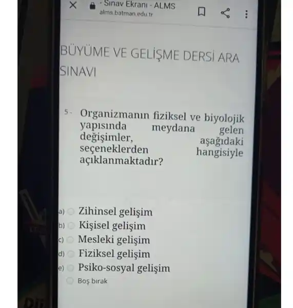 5. Organizma nin fiziksel ve biyolojik
yapislnda meydana gelen
degisimler,	aşagidaki
seceneklerden
hangisiyle
açlklanma ktadur?
a) Zihinsel gelisim
b) Kişisel gelişim
Mesleki gelişim
d) Fiziksel gelişim
e) Psiko-sosyal gelisim
Bos birak