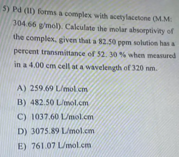 5) Pd (II) forms a complex with acetylacetone (M M:
304.66g/mol
Calculate the molar absorptivity of
the complex given that a 82.50 ppm solution has a
percent transmitte ince of 52.30%  when measured
in a 4.00 cm cell at a wavelength of 320 nm.
A 259.69L/molcm
B 482.50L/mol.cm
C 1037.60L/mol.cm
D) 3075.89L/molcm
E) 761.07L/mol.cm