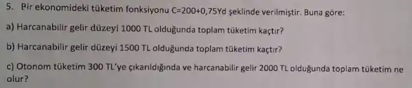 5. Pir ekonomideki tüketim fonksiyonu C=200+0,75Yd seklinde verilmiştir Buna gore:
a) Harcanabilir gelir düzeyi 1000 TL oldugunda toplam túketim kaçtir?
b) Harcanabilir gelir düzeyi 1500 TL oldugunda toplam túketim kaçtir?
c) Otonom túketim 300 TL'ye fikarildiginda ve harcanabilir gelir 2000 TL oldugunda toplam túketim ne
olur?