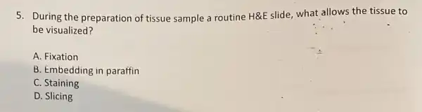 5. During the preparation of tissue sample a routine H&E slide , what allows the tissue to
be visualized?
A. Fixation
B. Embedding in paraffin
C. Staining
D. Slicing