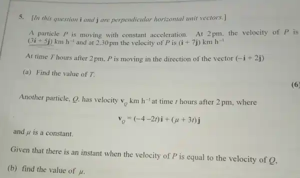 5. In this question i and j are perpendicular horizontal unit vectors.]
A particle P is moving with constant acceleration . At 2pm, the velocity of p is
(3i+5j)kmh^-1 and at 2.30 pm the velocity of P is (i+7j)kmh^-1
At time T hours after 2 pm, P is moving in the direction of the vector (-i+2j)
(a) Find the value of T.
Another particle,Q.has velocity
V_(Q) km h^-1 at time t hours after 2 pm , where
v_(Q)=(-4-2t)i+(mu +3t)j
and u is a constant.
Given that there is an instant when the velocity of P is equal to the velocity of 9,
(b) find the value of
mu 
(6)