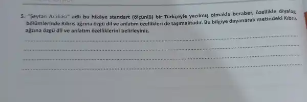 5. "Seytan Arabasi" adli bu hikâye standart (olçúnlü) bir Türkgeyle yazilmis olmakla beraber,ozellikle diyalog
bolümlerinde Kibris agzina ôzgü dil ve anlatim ozellikleri de tasimaktadir. Bu bilgiye dayanarak metindeki Kibris
agzina ôzgü dil ve anlatim ozelliklerini belirleyiniz.
__
......................................................................
......................................................................
......................................................................
...................................................................... .......................................................................
.......................................................................