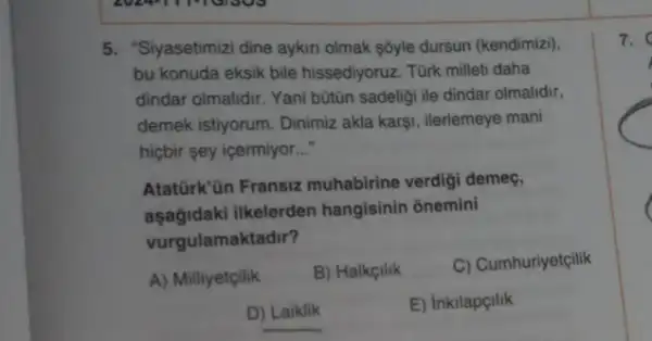 5. "Siyasetimizi dine aykir olmak sôyle dursun (kendimiz).
bu konuda eksik bile hissediyoruz. Türk milleti daha
dindar olmalidir. Yani bútün sadeligi ile dindar olmalidir,
demek istiyorum. Dinimiz akla karşi, ilerlemeye mani
hiçbir sey içermiyor __
Atatürk'ün Fransiz muhabirine verdigi demeç.
aşağidaki ilkelerden hangisinin onemini
vurgulamaktadir?
A) Milliyetçilik B) Halkcilik
C) Cumhuriyetçilik
D) Laiklik
E) Inkilapçilik
7.