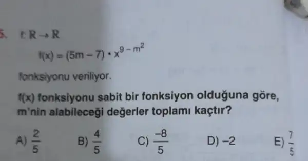 5. t: Rarrow R
f(x)=(5m-7)cdot x^9-m^(2)
fonksiyonu veriliyor.
f(x) fonksiyonu sabit bir fonksiyon olduguna gōre,
m'nin alabileceğ değerler toplam kaçtir?
A) (2)/(5)
B) (4)/(5)
(-8)/(5)
D) -2
E) (7)/(5)