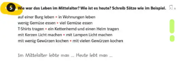 5 Wie war das Leben im Mittelalter? Wie ist es heute? Schreib Sǎtze wie im Beispiel.
auf einer Burg leben cdot in Wohnungen leben
wenig Gemise essen cdot viel Gemise essen
T-Shirts tragen cdot ein Kettenhemh und einen Helm trage
mit Kerzen Licht machen - mit Larnpen Licht machen
mit wenig Gewürzen kochen - mit vielen Gewürzen kochen
Im Mittelalter lebte man __ Heute lebt man __