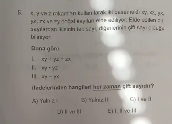 5. x, y ve z rakamlari kullanilarak iki basamakli xy, xz , yx,
yz, zx ve zy dogal sayilari elde ediliyor. Elde edilen bu
sayllardan ikisinin tek sayi , digerlerinin çift sayi oldugu
biliniyor.
Buna gore
1. xy+yz+zx
11. xycdot yz
III. xy-yx
ifadelerinden hangileri her zaman gift sayidir?
A) Yalniz I
B) Yalniz II
C) Ive II
D) II ve III
E) I, II ve III