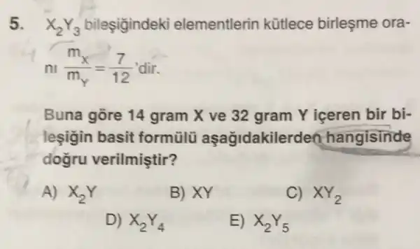 5. X_(2)Y_(3) bileşigindeki elementlerin kütlece birleşme ora-
n_(n)(m_(x))/(m_(Y))=(7)/(12) dir
Buna gore 14 gram X ve 32 gram Y iceren bir bi-
leşigin basit formülü aşağidakilerden hangisinde
dogru verilmiştir?
A) X_(2)Y
B) XY
C) XY_(2)
D) X_(2)Y_(4)
E) X_(2)Y_(5)