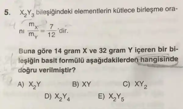 5. X_(2)Y_(3)
ementlerin kütlece birleşme ora-
n_(n)(m_(X))/(m_(Y))=(7)/(12) dir
Buna gore 14 gram X ve 32 gram Y iceren bir bi-
leşigin basit formülü aşağidakilerden hangisinde
dogru verilmiştir?
A) X_(2)Y
B) XY
C) XY_(2)
D) X_(2)Y_(4)
E) X_(2)Y_(5)