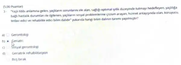 (5.00 Puanlar)
3. "Yaşi tibbi anlamina gelen yaşlitarn sorunlannv ele alan sagligh optimal lylik duzeyinde tutmayi hedefleyen, yaşlinga
bagi hastalik durumlari ile Uplenen, yargilann sosyal problemenne sozum arayan, hizmet anlaysinda olan, koruyucu
tedavi edici ve rehabilite edici bilim dalidir" yukanda hangi bilam dalinun tanim yapilmiştir?
a) Gerontoloji
b) Geriatri
c) Sosyal gerontoloji
d) Geriatrik rehabilitasyon
Bos birak