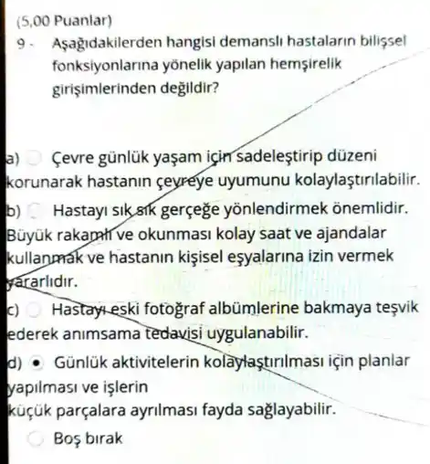 (5,00 Puanlar)
9. A sagidakilerden hangisi demansli hastalarin bilifsel
fonksiyonlarina yonelik yapilan hemsirelik
girişimlerinden değildir?
a) Cevre günlük yaşam jçin sadeleştirip düzeni
korunarak hastanin ceyreye uyumunu kolaylaştrilabilir.
b) Hastayi sik,sik gerçege yōnlendirmek ônemlidir.
Büyuk rakapative okunmasi kolay saat ve ajandalar
kullanpak ve hastanin kişisel eşyalarina izin vermek
yararlidir.
c) Hastary-eski fotograf albümlerine bakmaya tesvik
lederek animsama tedavisi uygulanabilir.
d) Günlük aktivitelerin kolâylaştirilmasi için planlar
yapilmasi ve işlerin
küçúk parçalara ayrilmasi fayda saglayabilir.
Bos birak