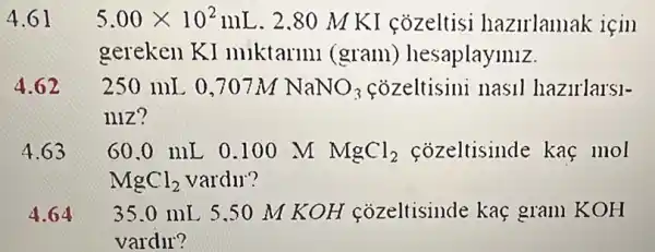 5.00times 10^2mL . 2.80 M K I cozeltisi hazirlamak için
gereken KI miktarini (gram)hesaplaymiz.
250 mL 0,707M NaNO_(3)	nasil hazirlarsl-
niz?
60.0 mL 0 .100 M MgCl_(2) cozeltisinde kaç mol
MgCl_(2) vardur?
4 35.0 mL 5.50 M KOH cozeltisinde kaç gram KOH
vardir?