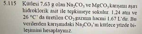 5.1 Kiitlesi 7.63 g olan Na_(2)CO_(3) ve MgCO_(3) Karisinni asiri
hidroklorik asit ile tepkimeye sokulur. 1.24 atm ve
26^circ C' da iiretilen CO_(2) gazmin hacmi 1.67 L 'dir. Bu
verilerden karisimdaki Na_(2)CO_(3) in kittlece yizde bi-
lesinnini hesaplaymiz.