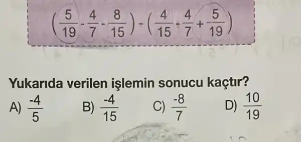 ((5)/(19)-(4)/(7)-(8)/(15))-((4)/(15)-(4)/(7)+(5)/(19))
Yukarida verilen işlemin sonucu kaçtir?
A) (-4)/(5)
B) (-4)/(15)
C) (-8)/(7)
D) (10)/(19)
in