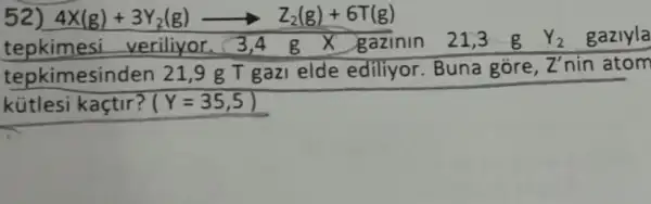 52 4X(g)+3Y_(2)(g)arrow Z_(2)(g)+6T(g)
tepkimesi veriliyor.3,4 g gazinin 21,3 g Y_(2) gazlyla
tepkimesinden 21 ,9 g T gazi elde ediliyor. Buna gôre,
Z' nin atom
kütlesi kaçtir? Y=35,5