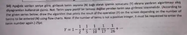 54) Asagida verilen seriye gore; girilecek terim sayisina (N) bagli olarak işlemin sonucunu
(Y) ekrana yazdiran algoritmay!akis
diyagramlan kullanarak ciziniz. Not: Terim sayisi pozitif bir tamsayi degilse yeniden terim sayi girilmesi istenmelidir. (According to
the given series below;draw the algorithm that prints the result of the operation
(Y) on the screen depending on the number of
terms to be entered (N) using flow charts Note: If the number of terms is not a positive integer, it must be requested to enter the
term number again.) 25pt.
Y=1-(1)/(2)+(1)/(5)-(1)/(10)+(1)/(17)-(1)/(26)+...