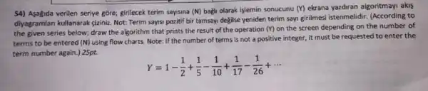 54) Asagida verilen seriye gồre; girilecek terim sayisina (N) bağli olarak işlemin sonucunu (Y) ekrana yazdiran algoritmayi akis
diyagramlan kullanarak giziniz. Not: Terim sayisi pozitif bir tamsayi degilse yeniden terim sayi girilmesi istenmelidir. (According to
the given series below;draw the algorithm that prints the result of the operation
(Y) on the screen depending on the number of
terms to be entered (N) using flow charts.Note: If the number of terms is not a positive integer, it must be requested to enter the
term number again.) 25pt.
Y=1-(1)/(2)+(1)/(5)-(1)/(10)+(1)/(17)-(1)/(26)+...