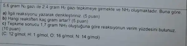 5,6 gram N_(2) gazi ile 2,4 gram H_(2) gazi tepkimeye girmekte ve NH_(3) olusmaktadir. Buna gore,
a) ilgili reaksiyonu yazarak denkleştiriniz (5 puan)
b) Hangi reaktiften kaç gram artar? (5 puan)
c) Tepkime sonucu 17 gram NH_(3)
oluştuguna góre reaksiyonun verim yüzdesini bulunuz. (10 puan)
(C:12g/mol,H:1g/mol,O:16g/mol,N:14g/mol)