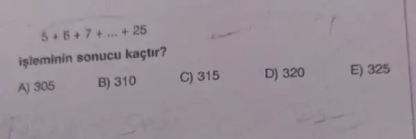 5+6+7+ldots +25
isleminin sonucu kaçtir?
D) 320
E) 325
A) 305
B) 310
C) 315