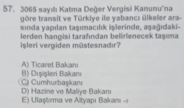 57.3065 sayili Katma Deger Vergisi Kanunu'na
gõre transit ve Türkiye ile yabanci ülkeler ara-
sinda yapilan tasimacilik islerinde , aşağidaki-
lerden hangisi tarafindan belirlene zek tasima
işleri vergiden müstesr adir?
A) Ticaret Bakan!
B) Dişişleri Bakan!
C) Cumh urbaskan
D) Hazine ve Maliye Bakani
E) Ulastirma ve Altyapi Bakani -