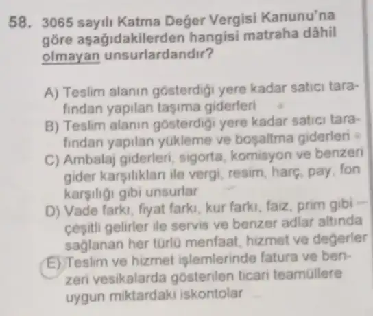 58. 3065 sayili Katma Deger Vergisi Kanunu'na
gõre asagidakilerden hangisi matraha dâhil
olmayan unsurlardandir?
A) Teslim alanin gósterdigi yere kadar satici tara-
findan yapilan taşima giderleri
B) Teslim alanin gosterdigi yere kadar satici tara-
findan yapilan yukleme ve bosaltma giderleri
C) Ambalaj giderleri sigorta, komisyon ve benzeri
gider karsiliklan ile vergi, resim, harg, pay . fon
kargiligi gibi unsurlar
D) Vade farki, fiyat farki, kur farki, faiz prim gibi -
cesitli gelirler ile servis ve benzer adlar altinda
saglanan her türlu menfaat, hizmet ve degerler
E) Teslim ve hizmet işlemlerinde fatura ve ben-
zeri vesikalarda gosterilen ticar teamallere
uygun miktardaki iskontolar __